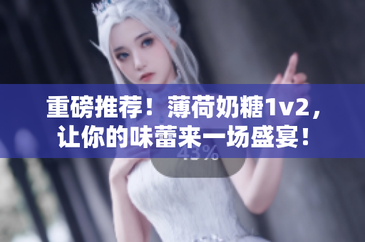 重磅推荐！薄荷奶糖1v2，让你的味蕾来一场盛宴！