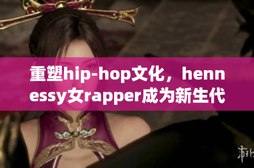 重塑hip-hop文化，hennessy女rapper成为新生代力量