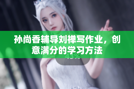 孙尚香辅导刘禅写作业，创意满分的学习方法