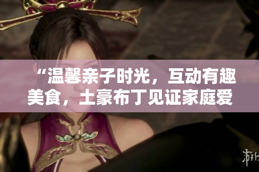 “温馨亲子时光，互动有趣美食，土豪布丁见证家庭爱”