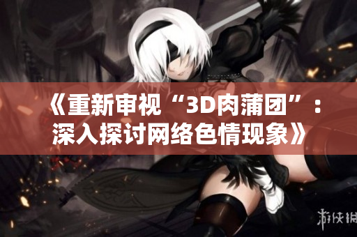 《重新审视“3D肉蒲团”：深入探讨网络色情现象》