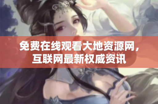 免费在线观看大地资源网，互联网最新权威资讯