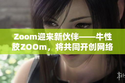 Zoom迎来新伙伴——牛性胶ZOOm，将共同开创网络时代