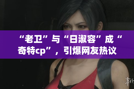 “老卫”与“日淑容”成“奇特cp”，引爆网友热议