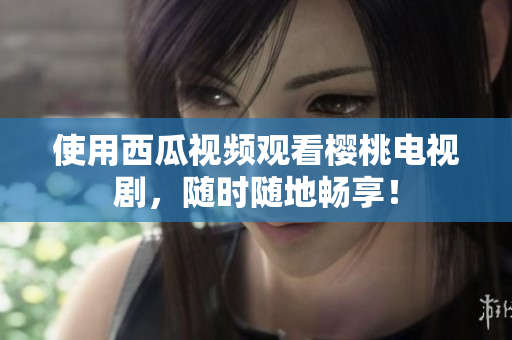 使用西瓜视频观看樱桃电视剧，随时随地畅享！