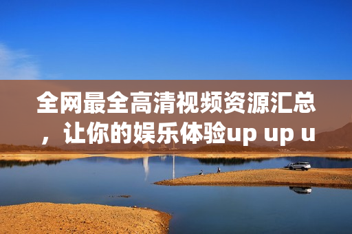 全网最全高清视频资源汇总，让你的娱乐体验up up up！