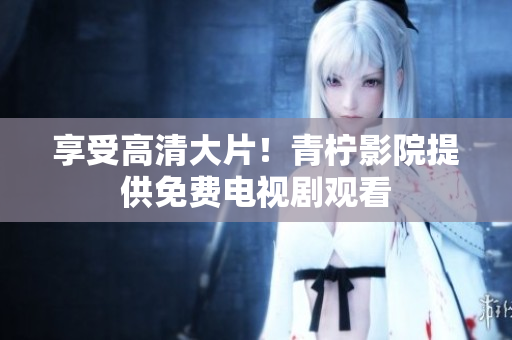 享受高清大片！青柠影院提供免费电视剧观看
