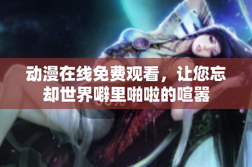 动漫在线免费观看，让您忘却世界噼里啪啦的喧嚣