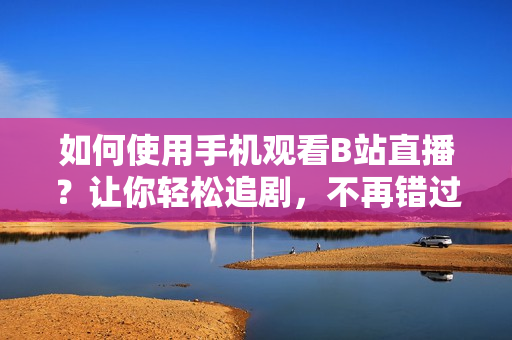 如何使用手机观看B站直播？让你轻松追剧，不再错过任何精彩！