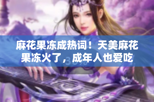 麻花果冻成热词！天美麻花果冻火了，成年人也爱吃