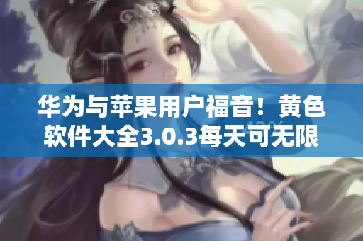 华为与苹果用户福音！黄色软件大全3.0.3每天可无限下载