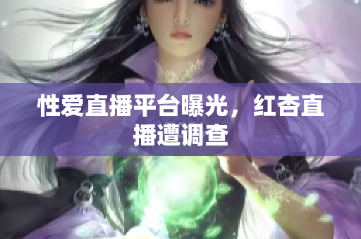 性爱直播平台曝光，红杏直播遭调查