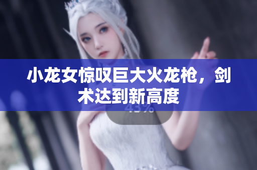 小龙女惊叹巨大火龙枪，剑术达到新高度