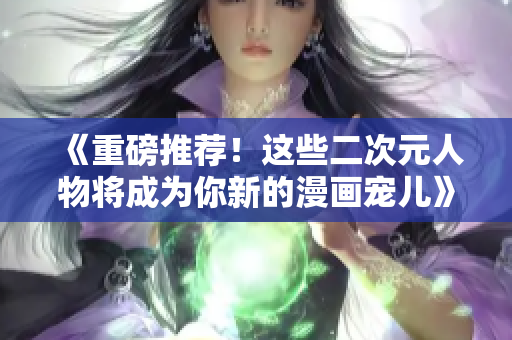 《重磅推荐！这些二次元人物将成为你新的漫画宠儿》