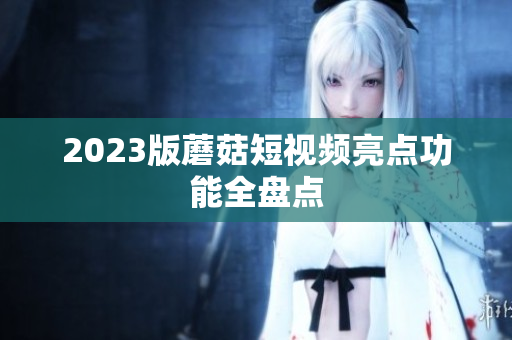 2023版蘑菇短视频亮点功能全盘点