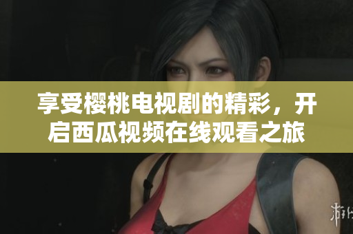 享受樱桃电视剧的精彩，开启西瓜视频在线观看之旅