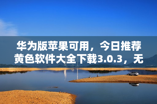 华为版苹果可用，今日推荐黄色软件大全下载3.0.3，无限次畅享！