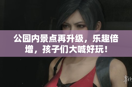 公园内景点再升级，乐趣倍增，孩子们大喊好玩！