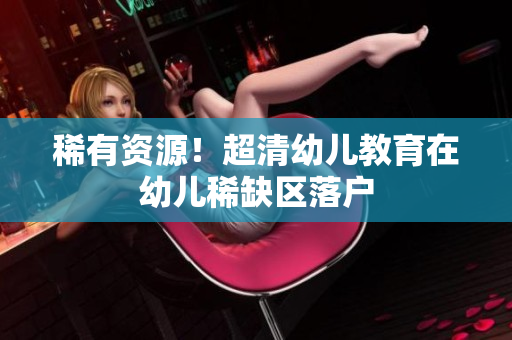 稀有资源！超清幼儿教育在幼儿稀缺区落户