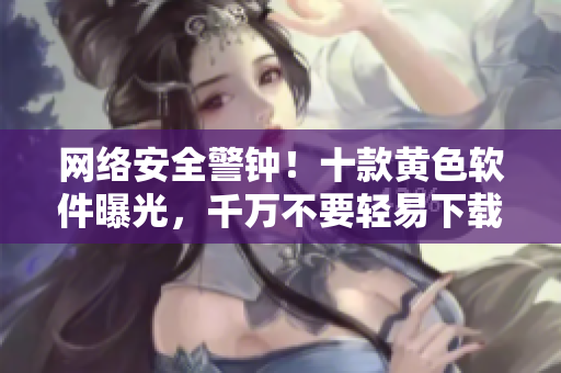 网络安全警钟！十款黄色软件曝光，千万不要轻易下载！