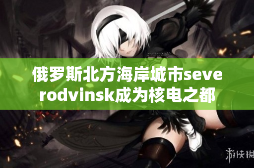 俄罗斯北方海岸城市severodvinsk成为核电之都