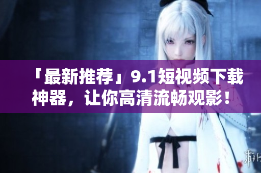「最新推荐」9.1短视频下载神器，让你高清流畅观影！