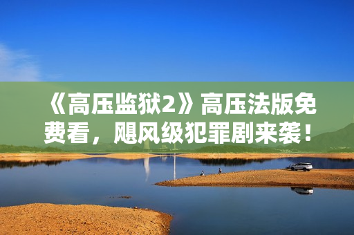 《高压监狱2》高压法版免费看，飓风级犯罪剧来袭！