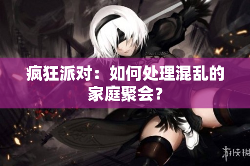 疯狂派对：如何处理混乱的家庭聚会？