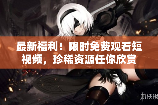 最新福利！限时免费观看短视频，珍稀资源任你欣赏