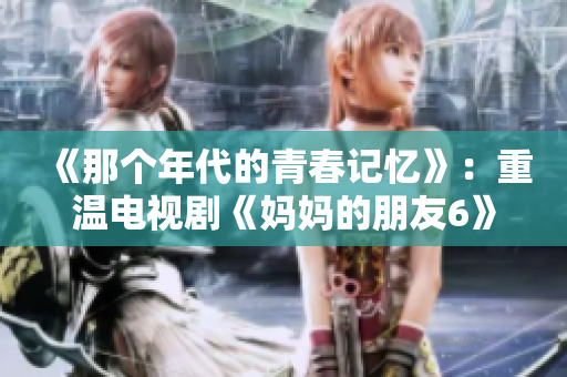 《那个年代的青春记忆》：重温电视剧《妈妈的朋友6》