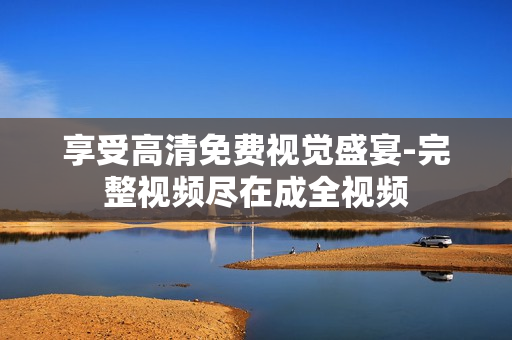 享受高清免费视觉盛宴-完整视频尽在成全视频