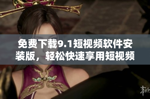 免费下载9.1短视频软件安装版，轻松快速享用短视频体验