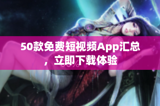 50款免费短视频App汇总，立即下载体验