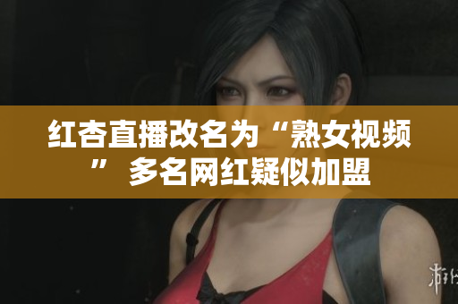 红杏直播改名为“熟女视频” 多名网红疑似加盟