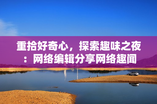重拾好奇心，探索趣味之夜：网络编辑分享网络趣闻