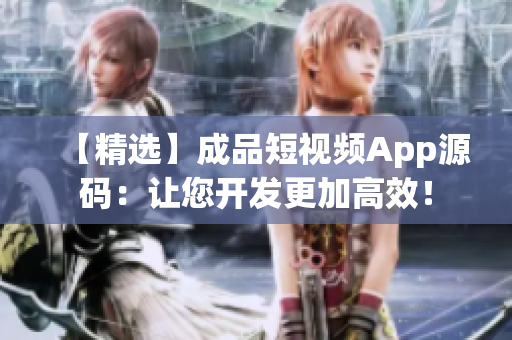 【精选】成品短视频App源码：让您开发更加高效！