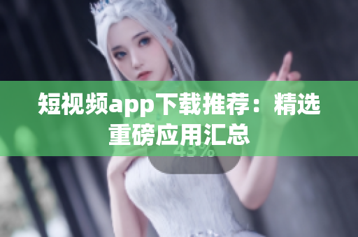 短视频app下载推荐：精选重磅应用汇总