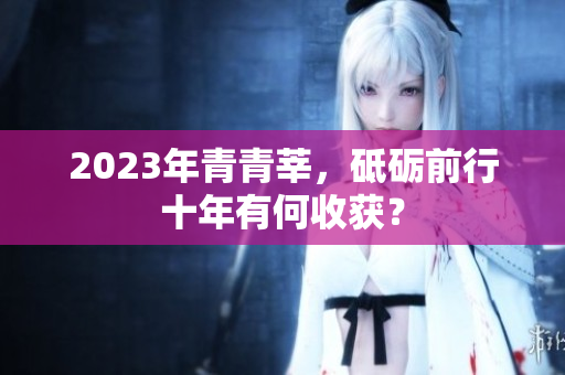 2023年青青莘，砥砺前行十年有何收获？