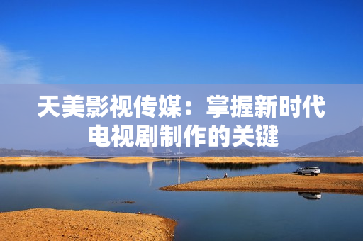 天美影视传媒：掌握新时代电视剧制作的关键