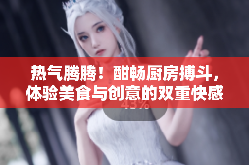 热气腾腾！酣畅厨房搏斗，体验美食与创意的双重快感！