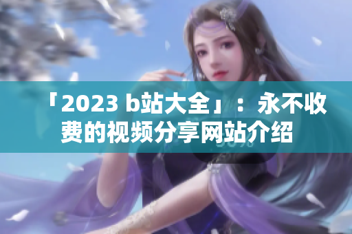 「2023 b站大全」：永不收费的视频分享网站介绍