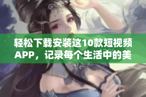 轻松下载安装这10款短视频APP，记录每个生活中的美好瞬间！