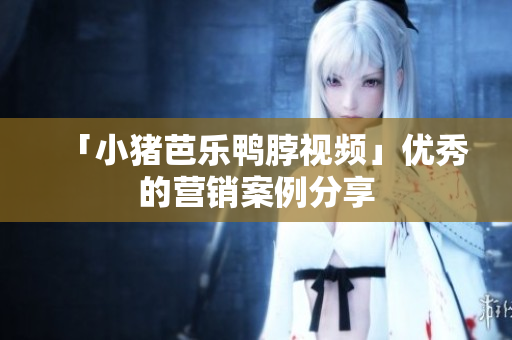 「小猪芭乐鸭脖视频」优秀的营销案例分享