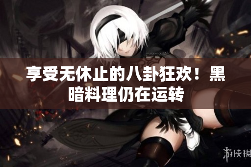 享受无休止的八卦狂欢！黑暗料理仍在运转