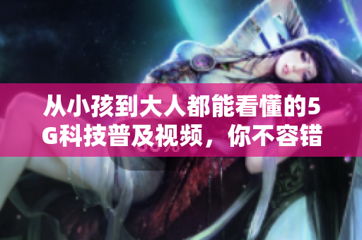 从小孩到大人都能看懂的5G科技普及视频，你不容错过！