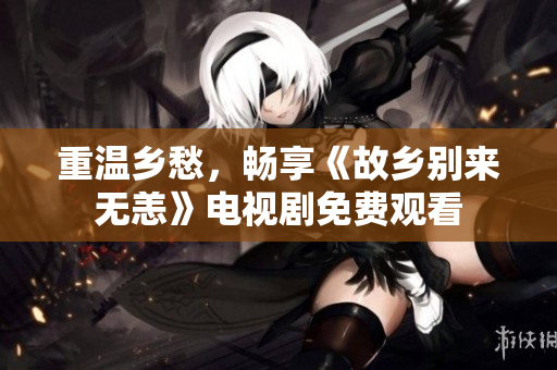 重温乡愁，畅享《故乡别来无恙》电视剧免费观看