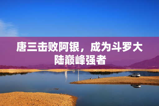 唐三击败阿银，成为斗罗大陆巅峰强者