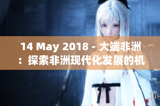 14 May 2018 - 大端非洲：探索非洲现代化发展的机遇与挑战