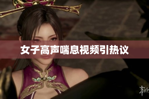 女子高声喘息视频引热议