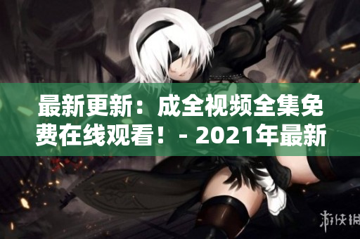 最新更新：成全视频全集免费在线观看！- 2021年最新更新！